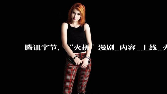 腾讯字节，“火拼”漫剧_内容_上线_火龙